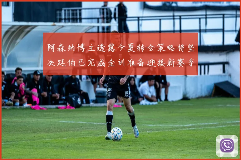 阿森纳博主透露今夏转会策略将坚决廷伯已完成全训准备迎接新赛季