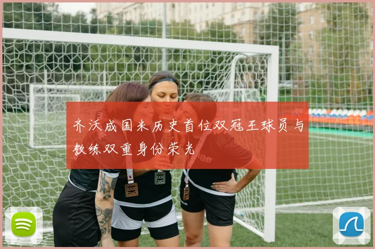 齐沃成国米历史首位双冠王球员与教练双重身份荣光