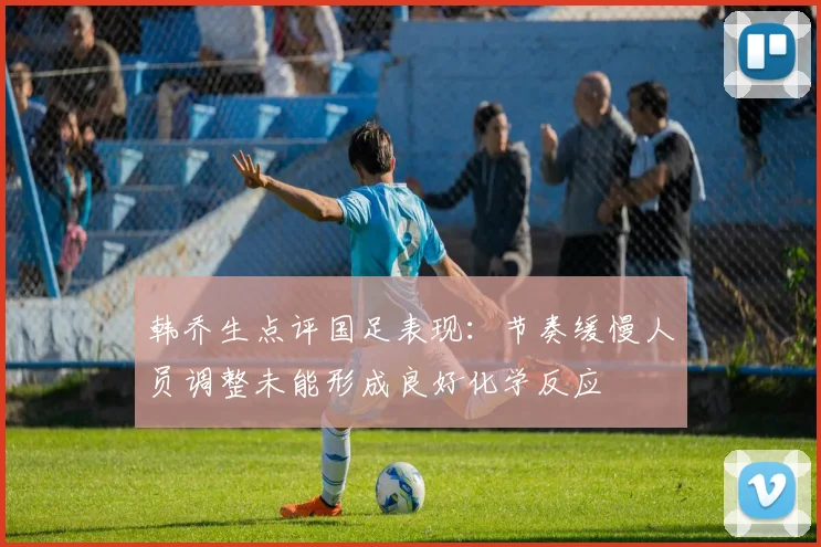 韩乔生点评国足表现：节奏缓慢人员调整未能形成良好化学反应