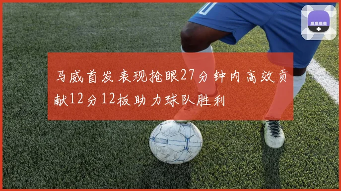 马威首发表现抢眼27分钟内高效贡献12分12板助力球队胜利