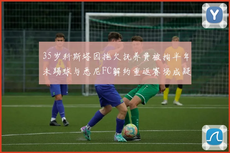 35岁科斯塔因拖欠抚养费被拘半年未踢球与悉尼FC解约重返赛场成疑
