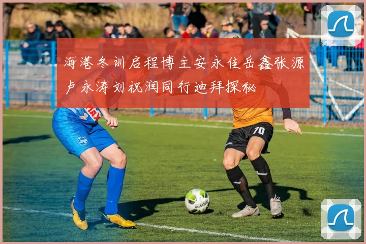 海港冬训启程博主安永佳岳鑫张源卢永涛刘祝润同行迪拜探秘
