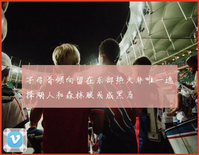 字母哥倾向留在东部热火非唯一选择湖人和森林狼或成黑马