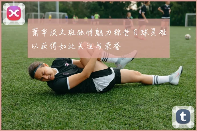 萧华谈文班独特魅力称昔日球员难以获得如此关注与荣誉