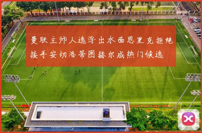 曼联主帅人选浮出水面恩里克拒绝接手安切洛蒂图赫尔成热门候选