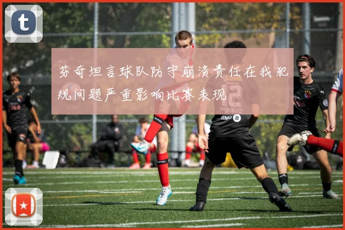 芬奇坦言球队防守崩溃责任在我犯规问题严重影响比赛表现