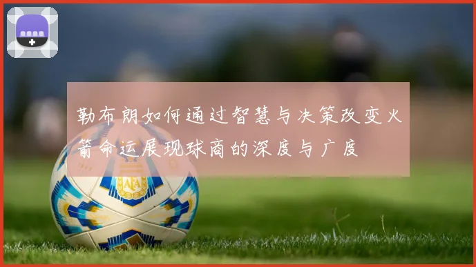 勒布朗如何通过智慧与决策改变火箭命运展现球商的深度与广度