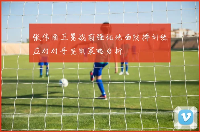 张伟丽卫冕战前强化地面防摔训练应对对手克制策略分析